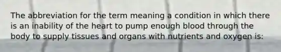 The abbreviation for the term meaning a condition in which there is an inability of the heart to pump enough blood through the body to supply tissues and organs with nutrients and oxygen is: