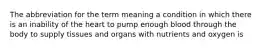 The abbreviation for the term meaning a condition in which there is an inability of the heart to pump enough blood through the body to supply tissues and organs with nutrients and oxygen is