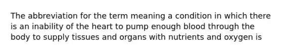 The abbreviation for the term meaning a condition in which there is an inability of the heart to pump enough blood through the body to supply tissues and organs with nutrients and oxygen is