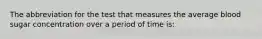 The abbreviation for the test that measures the average blood sugar concentration over a period of time is: