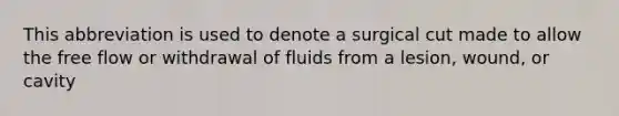 This abbreviation is used to denote a surgical cut made to allow the free flow or withdrawal of fluids from a lesion, wound, or cavity