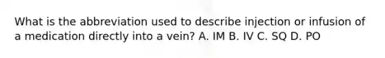 What is the abbreviation used to describe injection or infusion of a medication directly into a vein? A. IM B. IV C. SQ D. PO