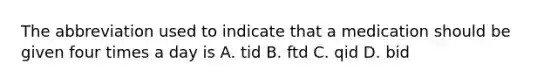 The abbreviation used to indicate that a medication should be given four times a day is A. tid B. ftd C. qid D. bid