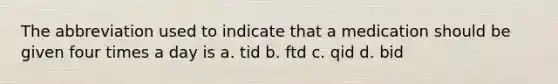 The abbreviation used to indicate that a medication should be given four times a day is a. tid b. ftd c. qid d. bid