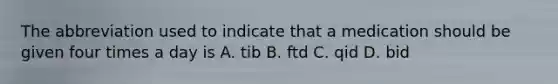 The abbreviation used to indicate that a medication should be given four times a day is A. tib B. ftd C. qid D. bid