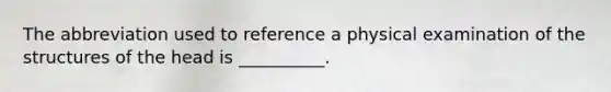 The abbreviation used to reference a physical examination of the structures of the head is​ __________.