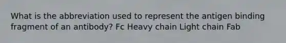 What is the abbreviation used to represent the antigen binding fragment of an antibody? Fc Heavy chain Light chain Fab