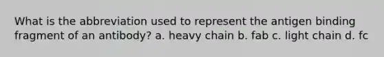 What is the abbreviation used to represent the antigen binding fragment of an antibody? a. heavy chain b. fab c. light chain d. fc
