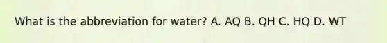 What is the abbreviation for water? A. AQ B. QH C. HQ D. WT