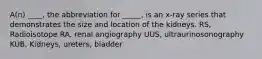 A(n) ____, the abbreviation for _____, is an x-ray series that demonstrates the size and location of the kidneys. RS, Radioisotope RA, renal angiography UUS, ultraurinosonography KUB, Kidneys, ureters, bladder