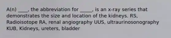 A(n) ____, the abbreviation for _____, is an x-ray series that demonstrates the size and location of the kidneys. RS, Radioisotope RA, renal angiography UUS, ultraurinosonography KUB, Kidneys, ureters, bladder