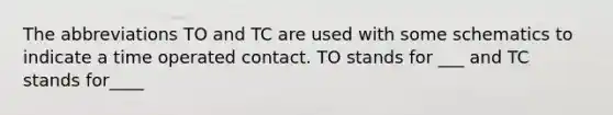 The abbreviations TO and TC are used with some schematics to indicate a time operated contact. TO stands for ___ and TC stands for____