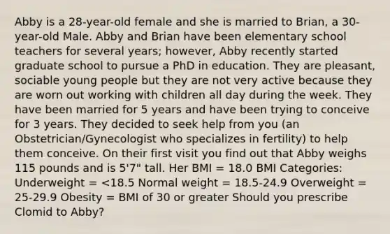 Abby is a 28-year-old female and she is married to Brian, a 30-year-old Male. Abby and Brian have been elementary school teachers for several years; however, Abby recently started graduate school to pursue a PhD in education. They are pleasant, sociable young people but they are not very active because they are worn out working with children all day during the week. They have been married for 5 years and have been trying to conceive for 3 years. They decided to seek help from you (an Obstetrician/Gynecologist who specializes in fertility) to help them conceive. On their first visit you find out that Abby weighs 115 pounds and is 5'7" tall. Her BMI = 18.0 BMI Categories: Underweight = <18.5 Normal weight = 18.5-24.9 Overweight = 25-29.9 Obesity = BMI of 30 or greater Should you prescribe Clomid to Abby?