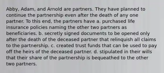 Abby, Adam, and Arnold are partners. They have planned to continue the partnership even after the death of any one partner. To this end, the partners have a. purchased life insurance policies naming the other two partners as beneficiaries. b. secretly signed documents to be opened only after the death of the deceased partner that relinquish all claims to the partnership. c. created trust funds that can be used to pay off the heirs of the deceased partner. d. stipulated in their wills that their share of the partnership is bequeathed to the other two partners.