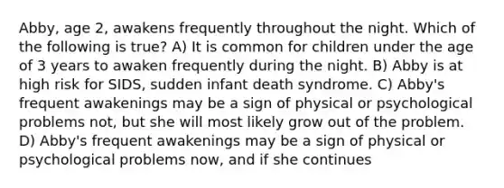 Abby, age 2, awakens frequently throughout the night. Which of the following is true? A) It is common for children under the age of 3 years to awaken frequently during the night. B) Abby is at high risk for SIDS, sudden infant death syndrome. C) Abby's frequent awakenings may be a sign of physical or psychological problems not, but she will most likely grow out of the problem. D) Abby's frequent awakenings may be a sign of physical or psychological problems now, and if she continues