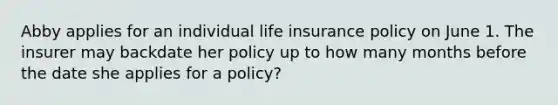 Abby applies for an individual life insurance policy on June 1. The insurer may backdate her policy up to how many months before the date she applies for a policy?