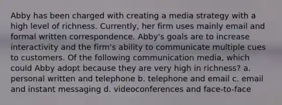 Abby has been charged with creating a media strategy with a high level of richness. Currently, her firm uses mainly email and formal written correspondence. Abby's goals are to increase interactivity and the firm's ability to communicate multiple cues to customers. Of the following communication media, which could Abby adopt because they are very high in richness? a. personal written and telephone b. telephone and email c. email and instant messaging d. videoconferences and face-to-face