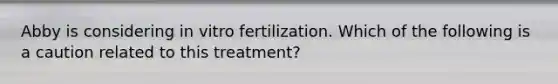 Abby is considering in vitro fertilization. Which of the following is a caution related to this treatment?