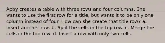 Abby creates a table with three rows and four columns. She wants to use the first row for a title, but wants it to be only one column instead of four. How can she create that title row? a. Insert another row. b. Split the cells in the top row. c. Merge the cells in the top row. d. Insert a row with only two cells.