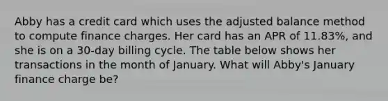 Abby has a credit card which uses the adjusted balance method to compute finance charges. Her card has an APR of 11.83%, and she is on a 30-day billing cycle. The table below shows her transactions in the month of January. What will Abby's January finance charge be?