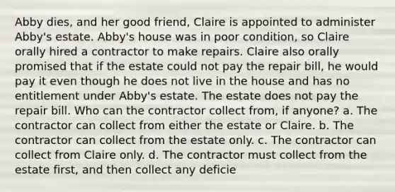 Abby dies, and her good friend, Claire is appointed to administer Abby's estate. Abby's house was in poor condition, so Claire orally hired a contractor to make repairs. Claire also orally promised that if the estate could not pay the repair bill, he would pay it even though he does not live in the house and has no entitlement under Abby's estate. The estate does not pay the repair bill. Who can the contractor collect from, if anyone? a. The contractor can collect from either the estate or Claire. b. The contractor can collect from the estate only. c. The contractor can collect from Claire only. d. The contractor must collect from the estate first, and then collect any deficie