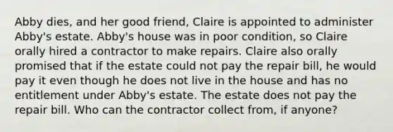 Abby dies, and her good friend, Claire is appointed to administer Abby's estate. Abby's house was in poor condition, so Claire orally hired a contractor to make repairs. Claire also orally promised that if the estate could not pay the repair bill, he would pay it even though he does not live in the house and has no entitlement under Abby's estate. The estate does not pay the repair bill. Who can the contractor collect from, if anyone?