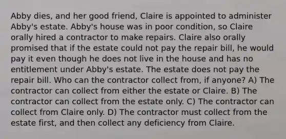 Abby dies, and her good friend, Claire is appointed to administer Abby's estate. Abby's house was in poor condition, so Claire orally hired a contractor to make repairs. Claire also orally promised that if the estate could not pay the repair bill, he would pay it even though he does not live in the house and has no entitlement under Abby's estate. The estate does not pay the repair bill. Who can the contractor collect from, if anyone? A) The contractor can collect from either the estate or Claire. B) The contractor can collect from the estate only. C) The contractor can collect from Claire only. D) The contractor must collect from the estate first, and then collect any deficiency from Claire.