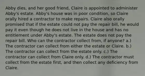 Abby dies, and her good friend, Claire is appointed to administer Abby's estate. Abby's house was in poor condition, so Claire orally hired a contractor to make repairs. Claire also orally promised that if the estate could not pay the repair bill, he would pay it even though he does not live in the house and has no entitlement under Abby's estate. The estate does not pay the repair bill. Who can the contractor collect from, if anyone? a.) The contractor can collect from either the estate or Claire. b.) The contractor can collect from the estate only. c.) The contractor can collect from Claire only. d.) The contractor must collect from the estate first, and then collect any deficiency from Claire.