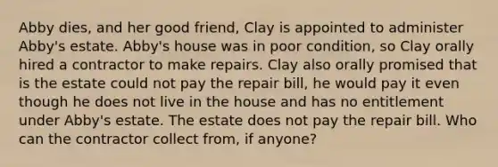 Abby dies, and her good friend, Clay is appointed to administer Abby's estate. Abby's house was in poor condition, so Clay orally hired a contractor to make repairs. Clay also orally promised that is the estate could not pay the repair bill, he would pay it even though he does not live in the house and has no entitlement under Abby's estate. The estate does not pay the repair bill. Who can the contractor collect from, if anyone?