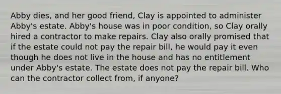 Abby dies, and her good friend, Clay is appointed to administer Abby's estate. Abby's house was in poor condition, so Clay orally hired a contractor to make repairs. Clay also orally promised that if the estate could not pay the repair bill, he would pay it even though he does not live in the house and has no entitlement under Abby's estate. The estate does not pay the repair bill. Who can the contractor collect from, if anyone?