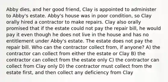 Abby dies, and her good friend, Clay is appointed to administer to Abby's estate. Abby's house was in poor condition, so Clay orally hired a contractor to make repairs. Clay also orally promised that if the estate could not pay the repair bill, he would pay it even though he does not live in the house and has no entitlement under Abby's estate. The estate does not pay the repair bill. Who can the contractor collect from, if anyone? A) the contractor can collect from either the estate or Clay B) the contractor can collect from the estate only C) the contractor can collect from Clay only D) the contractor must collect from the estate first, and then collect any deficiency from Clay