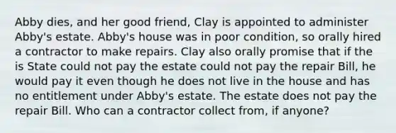 Abby dies, and her good friend, Clay is appointed to administer Abby's estate. Abby's house was in poor condition, so orally hired a contractor to make repairs. Clay also orally promise that if the is State could not pay the estate could not pay the repair Bill, he would pay it even though he does not live in the house and has no entitlement under Abby's estate. The estate does not pay the repair Bill. Who can a contractor collect from, if anyone?