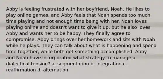 Abby is feeling frustrated with her boyfriend, Noah. He likes to play online games, and Abby feels that Noah spends too much time playing and not enough time being with her. Noah loves playing online and doesn't want to give it up, but he also loves Abby and wants her to be happy. They finally agree to compromise: Abby brings over her homework and sits with Noah while he plays. They can talk about what is happening and spend time together, while both get something accomplished. Abby and Noah have incorporated what strategy to manage a dialectical tension? a. segmentation b. integration c. reaffirmation d. alternation