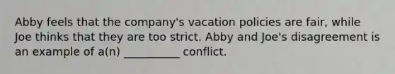 Abby feels that the company's vacation policies are fair, while Joe thinks that they are too strict. Abby and Joe's disagreement is an example of a(n) __________ conflict.