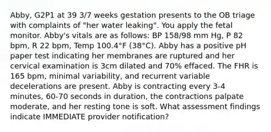 Abby, G2P1 at 39 3/7 weeks gestation presents to the OB triage with complaints of "her water leaking". You apply the fetal monitor. Abby's vitals are as follows: BP 158/98 mm Hg, P 82 bpm, R 22 bpm, Temp 100.4°F (38°C). Abby has a positive pH paper test indicating her membranes are ruptured and her cervical examination is 3cm dilated and 70% effaced. The FHR is 165 bpm, minimal variability, and recurrent variable decelerations are present. Abby is contracting every 3-4 minutes, 60-70 seconds in duration, the contractions palpate moderate, and her resting tone is soft. What assessment findings indicate IMMEDIATE provider notification?