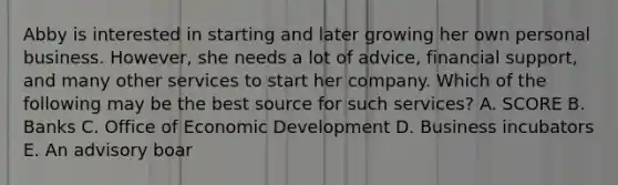 Abby is interested in starting and later growing her own personal business.​ However, she needs a lot of​ advice, financial​ support, and many other services to start her company. Which of the following may be the best source for such​ services? A. SCORE B. Banks C. Office of Economic Development D. Business incubators E. An advisory boar