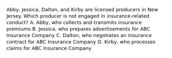 Abby, Jessica, Dalton, and Kirby are licensed producers in New Jersey. Which producer is not engaged in insurance-related conduct? A. Abby, who collects and transmits insurance premiums B. Jessica, who prepares advertisements for ABC Insurance Company C. Dalton, who negotiates an insurance contract for ABC Insurance Company D. Kirby, who processes claims for ABC Insurance Company