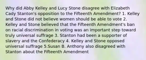 Why did Abby Kelley and Lucy Stone disagree with Elizabeth Cady Stanton's opposition to the Fifteenth Amendment? 1. Kelley and Stone did not believe women should be able to vote 2. Kelley and Stone believed that the Fifteenth Amendment's ban on racial discrimination in voting was an important step toward truly universal suffrage 3. Stanton had been a supporter of slavery and the Confederacy 4. Kelley and Stone opposed universal suffrage 5.Susan B. Anthony also disagreed with Stanton about the Fifteenth Amendment