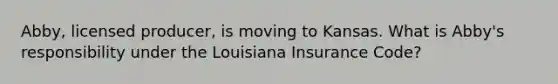 Abby, licensed producer, is moving to Kansas. What is Abby's responsibility under the Louisiana Insurance Code?