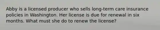 Abby is a licensed producer who sells long-term care insurance policies in Washington. Her license is due for renewal in six months. What must she do to renew the license?