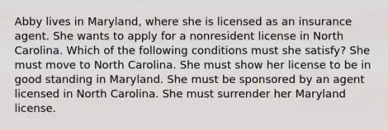 Abby lives in Maryland, where she is licensed as an insurance agent. She wants to apply for a nonresident license in North Carolina. Which of the following conditions must she satisfy? She must move to North Carolina. She must show her license to be in good standing in Maryland. She must be sponsored by an agent licensed in North Carolina. She must surrender her Maryland license.