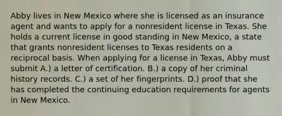 Abby lives in New Mexico where she is licensed as an insurance agent and wants to apply for a nonresident license in Texas. She holds a current license in good standing in New Mexico, a state that grants nonresident licenses to Texas residents on a reciprocal basis. When applying for a license in Texas, Abby must submit A.) a letter of certification. B.) a copy of her criminal history records. C.) a set of her fingerprints. D.) proof that she has completed the continuing education requirements for agents in New Mexico.