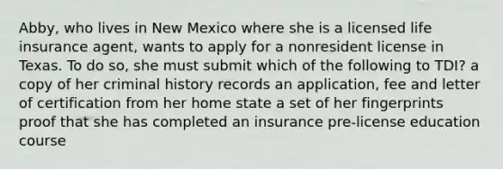 Abby, who lives in New Mexico where she is a licensed life insurance agent, wants to apply for a nonresident license in Texas. To do so, she must submit which of the following to TDI? a copy of her criminal history records an application, fee and letter of certification from her home state a set of her fingerprints proof that she has completed an insurance pre-license education course