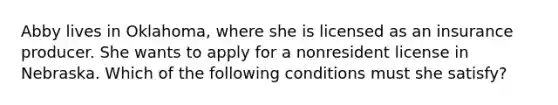 Abby lives in Oklahoma, where she is licensed as an insurance producer. She wants to apply for a nonresident license in Nebraska. Which of the following conditions must she satisfy?