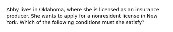 Abby lives in Oklahoma, where she is licensed as an insurance producer. She wants to apply for a nonresident license in New York. Which of the following conditions must she satisfy?