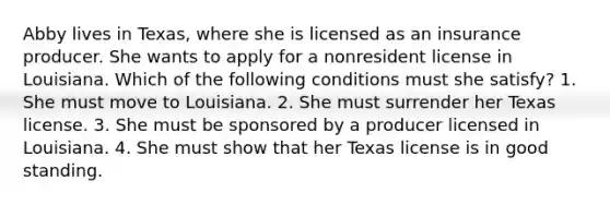 Abby lives in Texas, where she is licensed as an insurance producer. She wants to apply for a nonresident license in Louisiana. Which of the following conditions must she satisfy? 1. She must move to Louisiana. 2. She must surrender her Texas license. 3. She must be sponsored by a producer licensed in Louisiana. 4. She must show that her Texas license is in good standing.