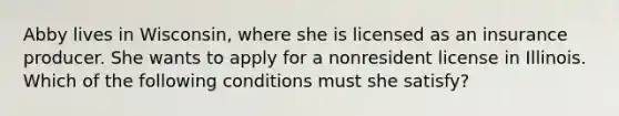 Abby lives in Wisconsin, where she is licensed as an insurance producer. She wants to apply for a nonresident license in Illinois. Which of the following conditions must she satisfy?