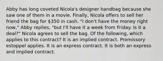 Abby has long coveted Nicola's designer handbag because she saw one of them in a movie. Finally, Nicola offers to sell her friend the bag for 350 in cash. "I don't have the money right now," Abby replies, "but I'll have it a week from Friday. Is it a deal?" Nicola agrees to sell the bag. Of the following, which applies to this contract? It is an implied contract. Promissory estoppel applies. It is an express contract. It is both an express and implied contract.