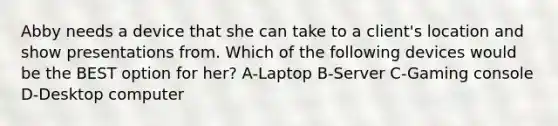 Abby needs a device that she can take to a client's location and show presentations from. Which of the following devices would be the BEST option for her? A-Laptop B-Server C-Gaming console D-Desktop computer