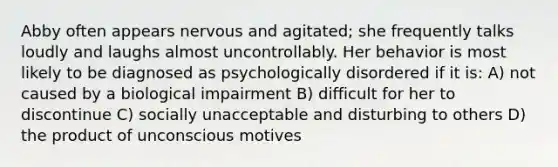 Abby often appears nervous and agitated; she frequently talks loudly and laughs almost uncontrollably. Her behavior is most likely to be diagnosed as psychologically disordered if it is: A) not caused by a biological impairment B) difficult for her to discontinue C) socially unacceptable and disturbing to others D) the product of unconscious motives